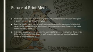 Future of Print Media
■ Print media is in a delicate balance right now. Much like landlines it is something that
is quickly becoming a thing of the past.
■ Even the Sunday paper that people love to get because of the coupons is being lost
because of apps like groupon. Professional writers now are being forced to the social
media and blog sphere.
■ In the past 10 years, newspaper and magazine dollar amount revenue has dropped by
billions.The projections continue to look negative as many companies have been
forced to go out of business.
 