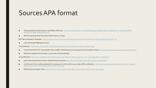 SourcesAPA format
■ The Australian Communications and Media Authority - http://www.acma.gov.au/theACMA/engage-blogs/engage-blogs/Research-snapshots/Older-
Australians-resist-cutting-the-cord
■ Self-Driving Tesla Was Involved in Fatal Crash, U.S. Says
Bill Vlasic and Neal E. Boudette - https://www.nytimes.com/2016/07/01/business/self-driving-tesla-fatal-crash-investigation.html?_r=0
■ Is the Onslaught Making Us Crazy?
Tony Dokoupil - http://www.newsweek.com/internet-making-us-crazy-what-new-research-says-65593
■ Twenty Percent of U.S. Households View Landline Telephones as an Important Communication Choice https://www.rand.org/news/press/2016/11/17.html
■ Still have a landline? So do about 40 percent of US households
Jenny McGrath - http://www.digitaltrends.com/home/you-can-still-call-about-40-percent-of-u-s-households-on-a-landline/
■ 41% of Households Don't Have Landline Phones Anymore http://time.com/2966515/landline-phones-cell-phones/
■ Cut the cord: Four wireless options for turning your car into a tech-savvy cabin Jeffrey Jablansky - http://www.nydailynews.com/autos/cut-cord-wireless-
options-turning-car-tech-savvy-cabin-article-1.1937492
■ Multimedia Journalism Class http://blogs.brandeis.edu/samgajewski/2011/10/15/the-death-of-the-newspaper/
 