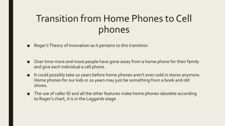 Transition from Home Phones to Cell
phones
■ Roger’sTheory of Innovation as it pertains to this transition
■ Over time more and more people have gone away from a home phone for their family
and give each individual a cell phone.
■ It could possibly take 10 years before home phones aren’t even sold in stores anymore.
Home phones for our kids in 10 years may just be something from a book and old
shows.
■ The use of caller ID and all the other features make home phones obsolete according
to Roger’s chart, it is in the Laggards stage
 