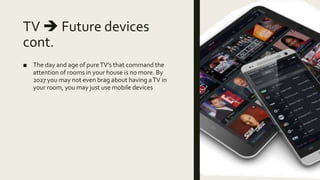 TV  Future devices
cont.
■ The day and age of pureTV’s that command the
attention of rooms in your house is no more. By
2027 you may not even brag about having aTV in
your room, you may just use mobile devices
 
