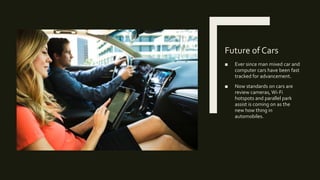 Future of Cars
■ Ever since man mixed car and
computer cars have been fast
tracked for advancement.
■ Now standards on cars are
review cameras, Wi-Fi
hotspots and parallel park
assist is coming on as the
new how thing in
automobiles.
 