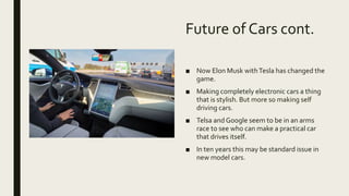 Future of Cars cont.
■ Now Elon Musk withTesla has changed the
game.
■ Making completely electronic cars a thing
that is stylish. But more so making self
driving cars.
■ Telsa and Google seem to be in an arms
race to see who can make a practical car
that drives itself.
■ In ten years this may be standard issue in
new model cars.
 
