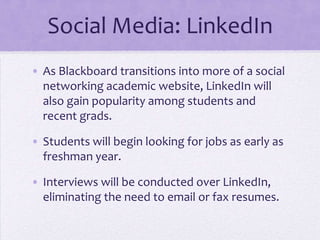 Social Media: LinkedIn
• As Blackboard transitions into more of a social
  networking academic website, LinkedIn will
  also gain popularity among students and
  recent grads.

• Students will begin looking for jobs as early as
  freshman year.

• Interviews will be conducted over LinkedIn,
  eliminating the need to email or fax resumes.
 
