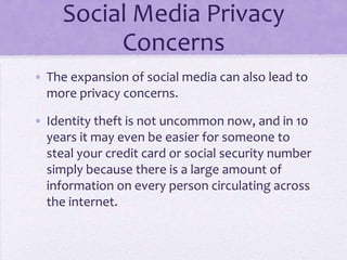 Social Media Privacy
          Concerns
• The expansion of social media can also lead to
  more privacy concerns.

• Identity theft is not uncommon now, and in 10
  years it may even be easier for someone to
  steal your credit card or social security number
  simply because there is a large amount of
  information on every person circulating across
  the internet.
 