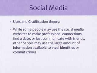 Social Media
• Uses and Gratification theory:

• While some people may use the social media
  websites to make professional connections,
  find a date, or just communicate with friends,
  other people may use the large amount of
  information available to steal identities or
  commit crimes.
 