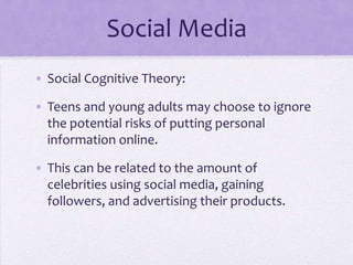 Social Media
• Social Cognitive Theory:

• Teens and young adults may choose to ignore
  the potential risks of putting personal
  information online.

• This can be related to the amount of
  celebrities using social media, gaining
  followers, and advertising their products.
 