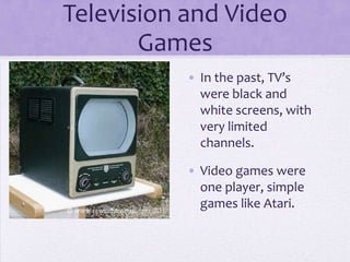 Television and Video
       Games
           • In the past, TV’s
             were black and
             white screens, with
             very limited
             channels.

           • Video games were
             one player, simple
             games like Atari.
 