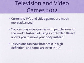 Television and Video
         Games 2012
• Currently, TV’s and video games are much
  more advanced.

• You can play video games with people around
  the world. Instead of using a controller, Kinect
  allows you to move your body instead.

• Televisions can now broadcast in high
  definition, and some are even in 3D.
 
