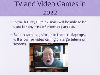 TV and Video Games in
            2022
• In the future, all televisions will be able to be
  used for any kind of internet purpose.

• Built-in cameras, similar to those on laptops,
  will allow for video calling on large television
  screens.
 