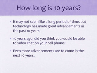 How long is 10 years?
• It may not seem like a long period of time, but
  technology has made great advancements in
  the past 10 years.

• 10 years ago, did you think you would be able
  to video chat on your cell phone?

• Even more advancements are to come in the
  next 10 years.
 