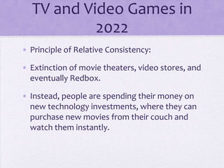 TV and Video Games in
           2022
• Principle of Relative Consistency:

• Extinction of movie theaters, video stores, and
  eventually Redbox.

• Instead, people are spending their money on
  new technology investments, where they can
  purchase new movies from their couch and
  watch them instantly.
 
