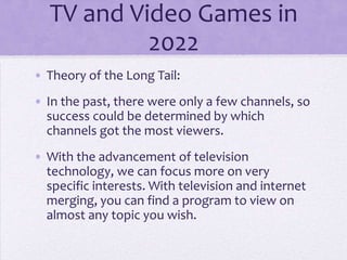 TV and Video Games in
           2022
• Theory of the Long Tail:
• In the past, there were only a few channels, so
  success could be determined by which
  channels got the most viewers.
• With the advancement of television
  technology, we can focus more on very
  specific interests. With television and internet
  merging, you can find a program to view on
  almost any topic you wish.
 