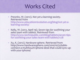 Works Cited
• Presnitz, W. (2012). Not yet a learning society.
  Retrieved from
  http://www.educationrevolution.org/blog/not-yet-a-
  learning-society/
• Kelly, W. (2012, April 19). Seven tips for outfitting your
  sales team with tablets. Retrieved from
  http://www.techrepublic.com/blog/tablets/seven-tips-
  for-outfitting-your-sales-team-with-tablets/1178
• Xu, K. (2012). Hardware sphere. Retrieved from
  http://www.hardwaresphere.com/2010/10/31/table-
  connect-a-multitouch-iphone-desk-that-could-sync-up-
  with-your-iphone/
 