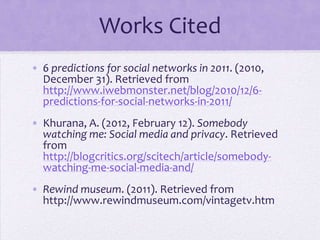 Works Cited
• 6 predictions for social networks in 2011. (2010,
  December 31). Retrieved from
  http://www.iwebmonster.net/blog/2010/12/6-
  predictions-for-social-networks-in-2011/
• Khurana, A. (2012, February 12). Somebody
  watching me: Social media and privacy. Retrieved
  from
  http://blogcritics.org/scitech/article/somebody-
  watching-me-social-media-and/
• Rewind museum. (2011). Retrieved from
  http://www.rewindmuseum.com/vintagetv.htm
 