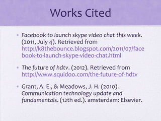 Works Cited
• Facebook to launch skype video chat this week.
  (2011, July 4). Retrieved from
  http://k8thebounce.blogspot.com/2011/07/face
  book-to-launch-skype-video-chat.html
• The future of hdtv. (2012). Retrieved from
  http://www.squidoo.com/the-future-of-hdtv
• Grant, A. E., & Meadows, J. H. (2010).
  Communication technology update and
  fundamentals. (12th ed.). amsterdam: Elsevier.
 