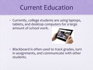 Current Education
• Currently, college students are using laptops,
  tablets, and desktop computers for a large
  amount of school work.




• Blackboard is often used to track grades, turn
  in assignments, and communicate with other
  students.
 