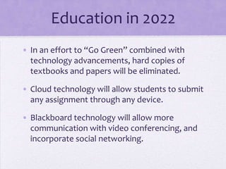 Education in 2022
• In an effort to “Go Green” combined with
  technology advancements, hard copies of
  textbooks and papers will be eliminated.

• Cloud technology will allow students to submit
  any assignment through any device.

• Blackboard technology will allow more
  communication with video conferencing, and
  incorporate social networking.
 