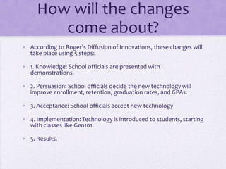 How will the changes
        come about?
• According to Roger’s Diffusion of Innovations, these changes will
  take place using 5 steps:

• 1. Knowledge: School officials are presented with
  demonstrations.

• 2. Persuasion: School officials decide the new technology will
  improve enrollment, retention, graduation rates, and GPAs.

• 3. Acceptance: School officials accept new technology

• 4. Implementation: Technology is introduced to students, starting
  with classes like Gen101.

• 5. Results.
 