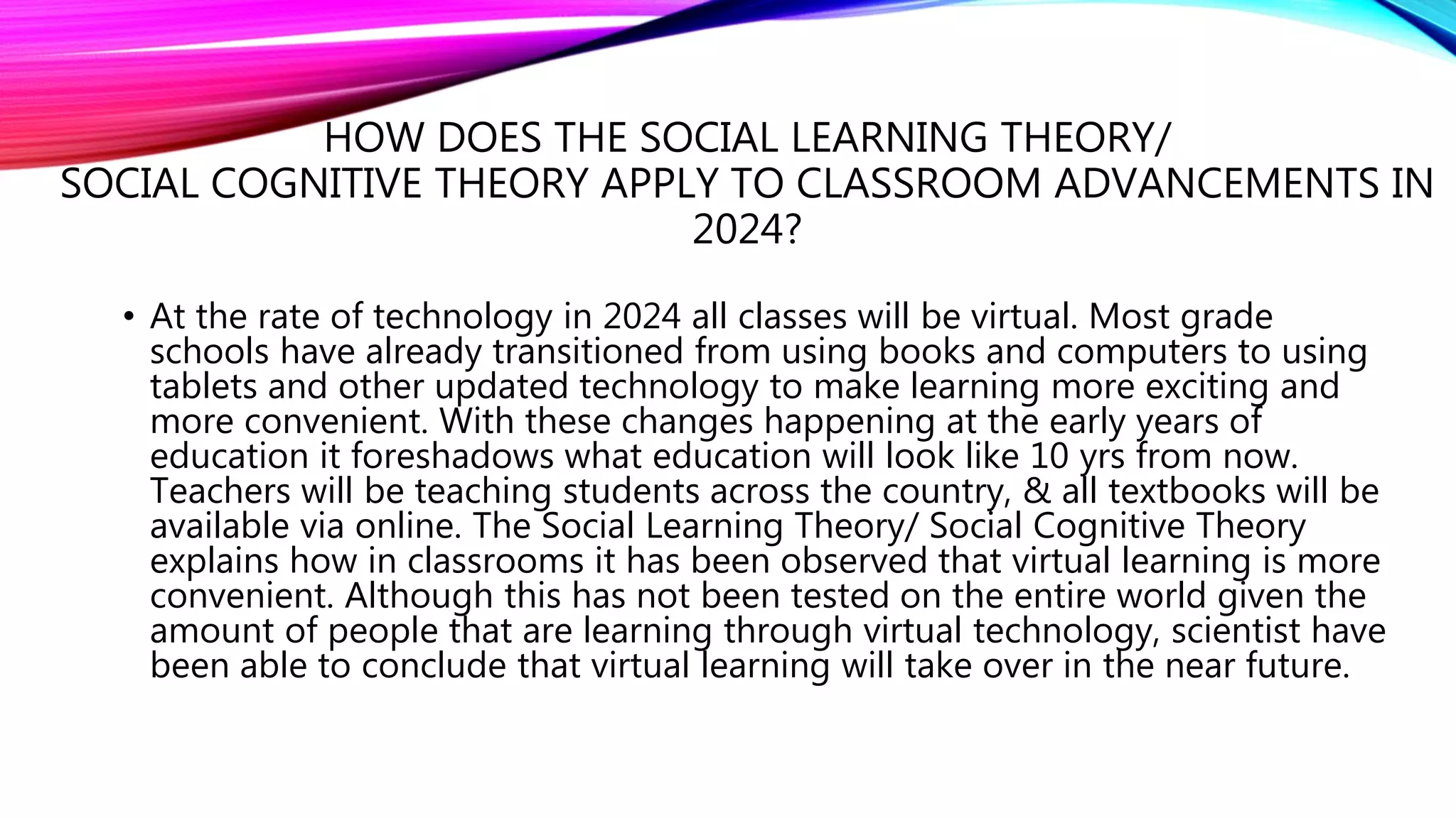 HOW DOES THE SOCIAL LEARNING THEORY/
SOCIAL COGNITIVE THEORY APPLY TO CLASSROOM ADVANCEMENTS IN
2024?
• At the rate of technology in 2024 all classes will be virtual. Most grade
schools have already transitioned from using books and computers to using
tablets and other updated technology to make learning more exciting and
more convenient. With these changes happening at the early years of
education it foreshadows what education will look like 10 yrs from now.
Teachers will be teaching students across the country, & all textbooks will be
available via online. The Social Learning Theory/ Social Cognitive Theory
explains how in classrooms it has been observed that virtual learning is more
convenient. Although this has not been tested on the entire world given the
amount of people that are learning through virtual technology, scientist have
been able to conclude that virtual learning will take over in the near future.
 