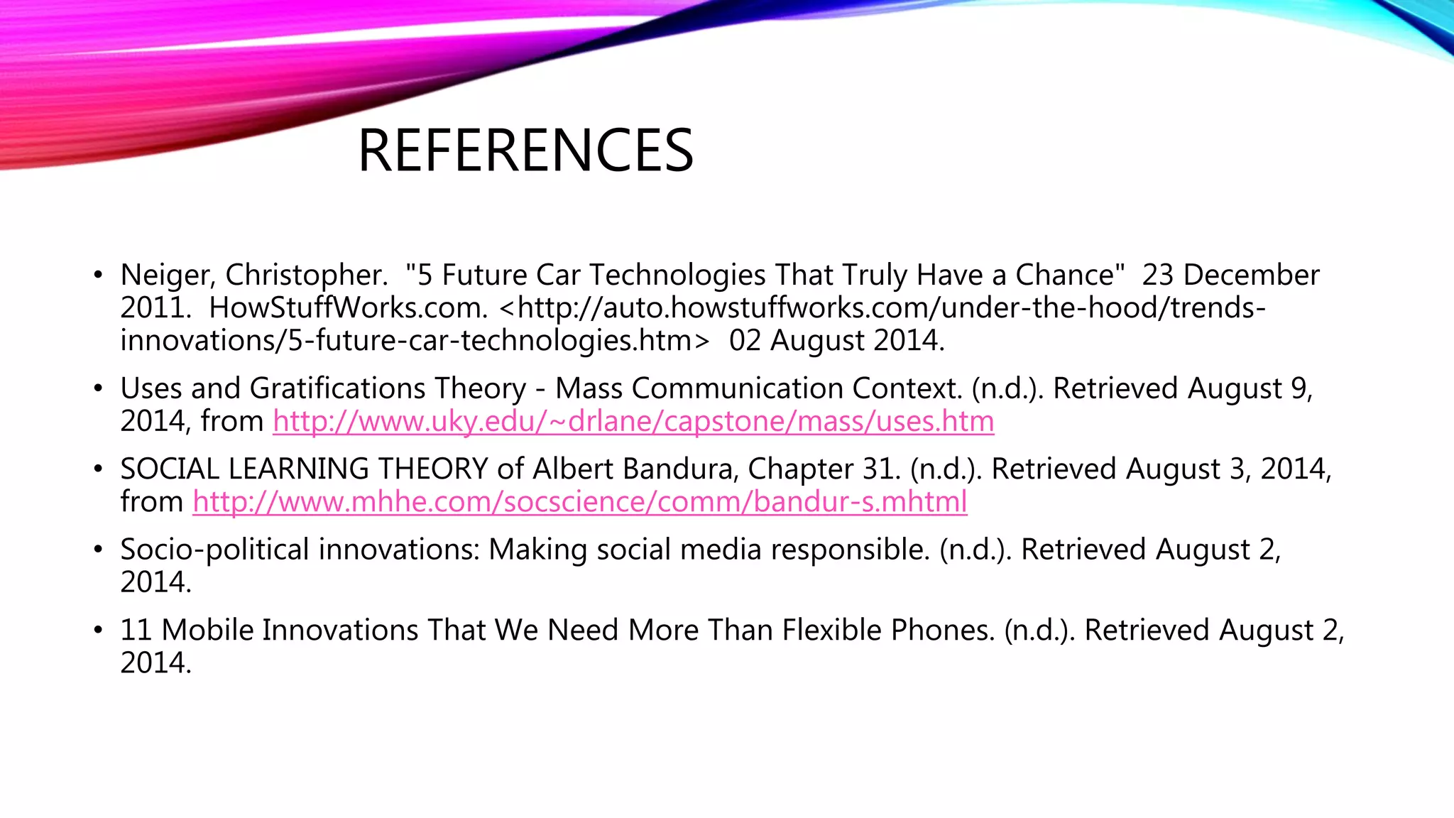 REFERENCES
• Neiger, Christopher. "5 Future Car Technologies That Truly Have a Chance" 23 December
2011. HowStuffWorks.com. <http://auto.howstuffworks.com/under-the-hood/trends-
innovations/5-future-car-technologies.htm> 02 August 2014.
• Uses and Gratifications Theory - Mass Communication Context. (n.d.). Retrieved August 9,
2014, from http://www.uky.edu/~drlane/capstone/mass/uses.htm
• SOCIAL LEARNING THEORY of Albert Bandura, Chapter 31. (n.d.). Retrieved August 3, 2014,
from http://www.mhhe.com/socscience/comm/bandur-s.mhtml
• Socio-political innovations: Making social media responsible. (n.d.). Retrieved August 2,
2014.
• 11 Mobile Innovations That We Need More Than Flexible Phones. (n.d.). Retrieved August 2,
2014.
 