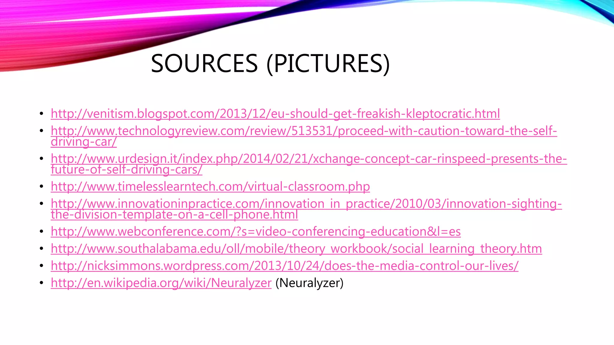 SOURCES (PICTURES)
• http://venitism.blogspot.com/2013/12/eu-should-get-freakish-kleptocratic.html
• http://www.technologyreview.com/review/513531/proceed-with-caution-toward-the-self-
driving-car/
• http://www.urdesign.it/index.php/2014/02/21/xchange-concept-car-rinspeed-presents-the-
future-of-self-driving-cars/
• http://www.timelesslearntech.com/virtual-classroom.php
• http://www.innovationinpractice.com/innovation_in_practice/2010/03/innovation-sighting-
the-division-template-on-a-cell-phone.html
• http://www.webconference.com/?s=video-conferencing-education&l=es
• http://www.southalabama.edu/oll/mobile/theory_workbook/social_learning_theory.htm
• http://nicksimmons.wordpress.com/2013/10/24/does-the-media-control-our-lives/
• http://en.wikipedia.org/wiki/Neuralyzer (Neuralyzer)
 