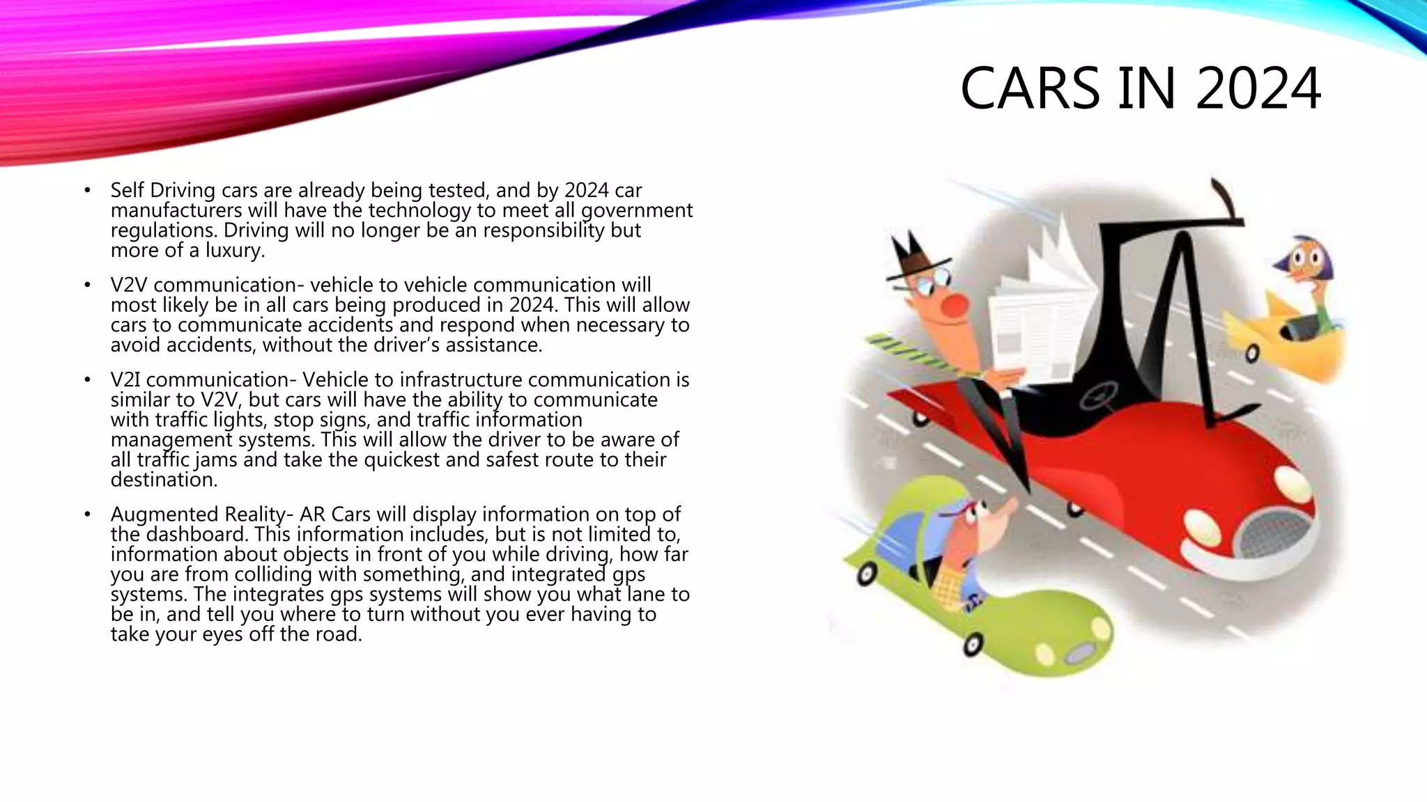CARS IN 2024
• Self Driving cars are already being tested, and by 2024 car
manufacturers will have the technology to meet all government
regulations. Driving will no longer be an responsibility but
more of a luxury.
• V2V communication- vehicle to vehicle communication will
most likely be in all cars being produced in 2024. This will allow
cars to communicate accidents and respond when necessary to
avoid accidents, without the driver’s assistance.
• V2I communication- Vehicle to infrastructure communication is
similar to V2V, but cars will have the ability to communicate
with traffic lights, stop signs, and traffic information
management systems. This will allow the driver to be aware of
all traffic jams and take the quickest and safest route to their
destination.
• Augmented Reality- AR Cars will display information on top of
the dashboard. This information includes, but is not limited to,
information about objects in front of you while driving, how far
you are from colliding with something, and integrated gps
systems. The integrates gps systems will show you what lane to
be in, and tell you where to turn without you ever having to
take your eyes off the road.
 