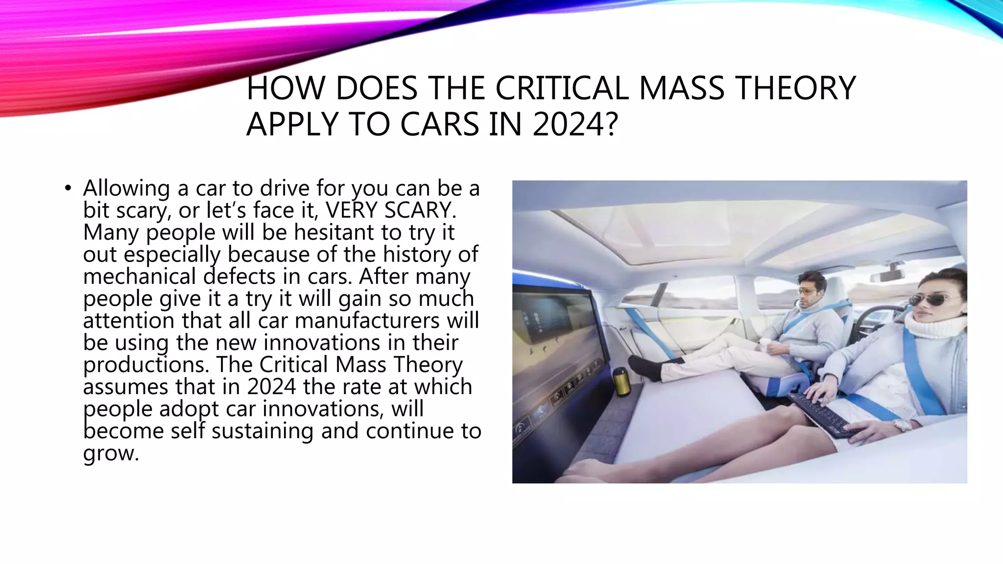 HOW DOES THE CRITICAL MASS THEORY
APPLY TO CARS IN 2024?
• Allowing a car to drive for you can be a
bit scary, or let’s face it, VERY SCARY.
Many people will be hesitant to try it
out especially because of the history of
mechanical defects in cars. After many
people give it a try it will gain so much
attention that all car manufacturers will
be using the new innovations in their
productions. The Critical Mass Theory
assumes that in 2024 the rate at which
people adopt car innovations, will
become self sustaining and continue to
grow.
 