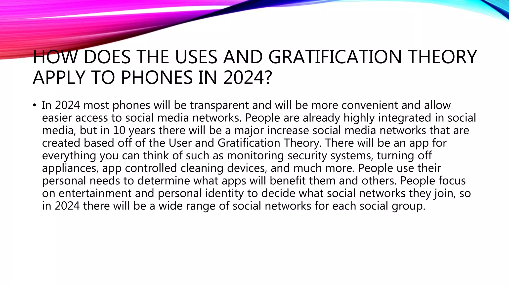 HOW DOES THE USES AND GRATIFICATION THEORY
APPLY TO PHONES IN 2024?
• In 2024 most phones will be transparent and will be more convenient and allow
easier access to social media networks. People are already highly integrated in social
media, but in 10 years there will be a major increase social media networks that are
created based off of the User and Gratification Theory. There will be an app for
everything you can think of such as monitoring security systems, turning off
appliances, app controlled cleaning devices, and much more. People use their
personal needs to determine what apps will benefit them and others. People focus
on entertainment and personal identity to decide what social networks they join, so
in 2024 there will be a wide range of social networks for each social group.
 