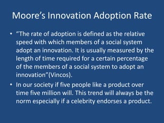 Moore’s Innovation Adoption Rate
• “The rate of adoption is defined as the relative
  speed with which members of a social system
  adopt an innovation. It is usually measured by the
  length of time required for a certain percentage
  of the members of a social system to adopt an
  innovation”(Vincos).
• In our society if five people like a product over
  time five million will. This trend will always be the
  norm especially if a celebrity endorses a product.
 