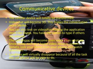 Communicative devices
• The cellular device will totally be transformed.
• Videochat will become 3D. This makes the conversation
  more lifelike.
• You can also text on videochat making the application
  more like Skype. You have the option to type if others
  are around.
• The cell phone will become even more than what we
  know today such as a home video security system,
  remote lock your home from your phone and watch
  television.
• Landlines will virtually disappear because of all the task
  the cell phone will be able to do.
 