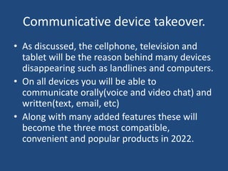 Communicative device takeover.
• As discussed, the cellphone, television and
  tablet will be the reason behind many devices
  disappearing such as landlines and computers.
• On all devices you will be able to
  communicate orally(voice and video chat) and
  written(text, email, etc)
• Along with many added features these will
  become the three most compatible,
  convenient and popular products in 2022.
 