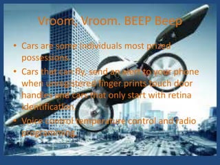 Vroom, Vroom. BEEP Beep
• Cars are some individuals most prized
  possessions.
• Cars that can fly, send an alert to your phone
  when unregistered finger prints touch door
  handles and cars that only start with retina
  identification.
• Voice control temperature control and radio
  programming.
 