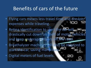 Benefits of cars of the future
• Flying cars means less travel time and cheaper
  expenses while traveling.
• Retina identification to start the car will
  drastically cut down on theft of motor vehicles
  and keep underage drivers off the road.
• Breathalyzer machines will also be required to
  start the car, saving many lives.
• Digital meters of fuel levels.
 
