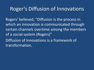 Roger’s Diffusion of Innovations
Rogers’ believed, “Diffusion is the process in
which an innovation is communicated through
certain channels overtime among the members
of a social system (Rogers)”
Diffusion of Innovations is a framework of
transformation.
 