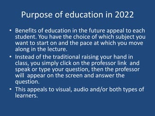 Purpose of education in 2022
• Benefits of education in the future appeal to each
  student. You have the choice of which subject you
  want to start on and the pace at which you move
  along in the lecture.
• Instead of the traditional raising your hand in
  class, you simply click on the professor link and
  speak or type your question, then the professor
  will appear on the screen and answer the
  question.
• This appeals to visual, audio and/or both types of
  learners.
 