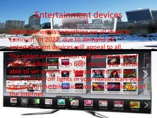 Entertainment devices
Entertainment is something we all share in
common. In 2022, due to demand all
entertainment devices will appeal to all.
The tablet and television will take on many of
the same features. On both device you will be
able to set your home temperature, call and
text, turn on/off lights in your home, start your
car and for the television you will be able to surf
the internet.
 