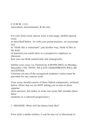C O M M 3 0 6
innovation, entertainment, & the arts
For your final exam, please write a four-page, double-spaced
essay
as described below. As with your group projects, we encourage
you
to “think like a consultant”; put another way, think of this as
the kind
of material you could show to a prospective employer to
illustrate
how you can think analytically and strategically.
Submit your essay via Turnitin by 4:00 PM (PST) on Monday,
December 15th. NOTE: NO LATE ASSIGNMENTS WILL BE
ACCEPTED.
Citations (in any of the recognized academic styles) must be
provided for any sources used.
Your essay should consist of three linked components, outlined
below. (Note that we are NOT asking you to turn in three
separate
short answers, but rather to write one essay that includes these
three
elements in a coherent progression.)
1. IMAGINE: What will the future look like?
First, pick a media artifact; it can be one we’ve discussed in
 