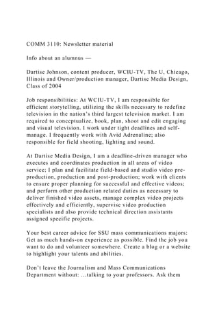 COMM 3110: Newsletter material
Info about an alumnus —
Dartise Johnson, content producer, WCIU-TV, The U, Chicago,
Illinois and Owner/production manager, Dartise Media Design,
Class of 2004
Job responsibilities: At WCIU-TV, I am responsible for
efficient storytelling, utilizing the skills necessary to redefine
television in the nation’s third largest television market. I am
required to conceptualize, book, plan, shoot and edit engaging
and visual television. I work under tight deadlines and self-
manage. I frequently work with Avid Adrenaline; also
responsible for field shooting, lighting and sound.
At Dartise Media Design, I am a deadline-driven manager who
executes and coordinates production in all areas of video
service; I plan and facilitate field-based and studio video pre-
production, production and post-production; work with clients
to ensure proper planning for successful and effective videos;
and perform other production related duties as necessary to
deliver finished video assets, manage complex video projects
effectively and efficiently, supervise video production
specialists and also provide technical direction assistants
assigned specific projects.
Your best career advice for SSU mass communications majors:
Get as much hands-on experience as possible. Find the job you
want to do and volunteer somewhere. Create a blog or a website
to highlight your talents and abilities.
Don’t leave the Journalism and Mass Communications
Department without: …talking to your professors. Ask them
 