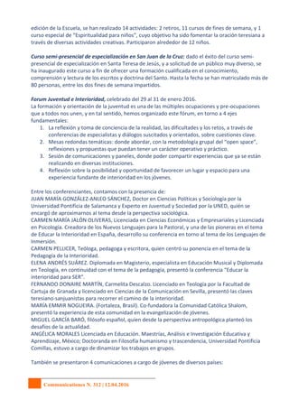 Communicationes N. 312 | 12.04.2016
edición de la Escuela, se han realizado 14 actividades: 2 retiros, 11 cursos de fines de semana, y 1
curso especial de “Espiritualidad para niños”, cuyo objetivo ha sido fomentar la oración teresiana a
través de diversas actividades creativas. Participaron alrededor de 12 niños.
Curso semi-presencial de especialización en San Juan de la Cruz: dado el éxito del curso semi-
presencial de especialización en Santa Teresa de Jesús, y a solicitud de un público muy diverso, se
ha inaugurado este curso a fin de ofrecer una formación cualificada en el conocimiento,
comprensión y lectura de los escritos y doctrina del Santo. Hasta la fecha se han matriculado más de
80 personas, entre los dos fines de semana impartidos.
Forum Juventud e Interioridad, celebrado del 29 al 31 de enero 2016.
La formación y orientación de la juventud es una de las múltiples ocupaciones y pre-ocupaciones
que a todos nos unen, y en tal sentido, hemos organizado este fórum, en torno a 4 ejes
fundamentales:
1. La reflexión y toma de conciencia de la realidad, las dificultades y los retos, a través de
conferencias de especialistas y diálogos suscitados y orientados, sobre cuestiones clave.
2. Mesas redondas temáticas: donde abordar, con la metodología grupal del “open space”,
reflexiones y propuestas que puedan tener un carácter operativo y práctico.
3. Sesión de comunicaciones y paneles, donde poder compartir experiencias que ya se están
realizando en diversas instituciones.
4. Reflexión sobre la posibilidad y oportunidad de favorecer un lugar y espacio para una
experiencia fundante de interioridad en los jóvenes.
Entre los conferenciantes, contamos con la presencia de:
JUAN MARÍA GONZÁLEZ-ANLEO SÁNCHEZ, Doctor en Ciencias Políticas y Sociología por la
Universidad Pontificia de Salamanca y Experto en Juventud y Sociedad por la UNED, quién se
encargó de aproximarnos al tema desde la perspectiva sociológica.
CARMEN MARÍA JALÓN OLIVERAS, Licenciada en Ciencias Económicas y Empresariales y Licenciada
en Psicología. Creadora de los Nuevos Lenguajes para la Pastoral, y una de las pioneras en el tema
de Educar la Interioridad en España, desarrollo su conferencia en torno al tema de los Lenguajes de
Inmersión.
CARMEN PELLICER, Teóloga, pedagoga y escritora, quien centró su ponencia en el tema de la
Pedagogía de la Interioridad.
ELENA ANDRÉS SUÁREZ. Diplomada en Magisterio, especialista en Educación Musical y Diplomada
en Teología, en continuidad con el tema de la pedagogía, presentó la conferencia “Educar la
interioridad para SER”.
FERNANDO DONAIRE MARTÍN, Carmelita Descalzo. Licenciado en Teología por la Facultad de
Cartuja de Granada y licenciado en Ciencias de la Comunicación en Sevilla, presentó las claves
teresiano-sanjuanistas para recorrer el camino de la interioridad.
MARÍA EMMIR NOGUEIRA. (Fortaleza, Brasil). Co-fundadora la Comunidad Católica Shalom,
presentó la experiencia de esta comunidad en la evangelización de jóvenes.
MIGUEL GARCÍA BARÓ, filósofo español, quien desde la perspectiva antropológica planteó los
desafíos de la actualidad.
ANGÉLICA MORALES Licenciada en Educación. Maestrías, Análisis e Investigación Educativa y
Aprendizaje, México; Doctoranda en Filosofía humanismo y trascendencia, Universidad Pontificia
Comillas, estuvo a cargo de dinamizar los trabajos en grupos.
También se presentaron 4 comunicaciones a cargo de jóvenes de diversos países:
 