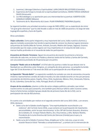 Communicationes N. 312 | 12.04.2016. 5
1. Juventud, Liderazgo Colectivo y Espiritualidad. JUAN CARLOS BALLESTEROS (Colombia)
2. Experiencia de fe bajo la mirada de la espiritualidad Carmelitana. MARÍA TERESA GONZÁLEZ
SALAS (Venezuela)
3. Los Microdiálogos y su aportación para una interioridad de la juventud. ALBERTO ELÍAS
GONZÁLEZ GÓMEZ (México)
4. Testimonio de fe. Movimiento Acit Joven. PILAR FERNÁNDEZ PADIERNA (España).
Se organizó también una actividad recreativa a cargo de SIRO LÓPEZ, con su espectáculo de mimo
“Un gran grito silencioso” que ha sido llevado a cabo en más de 1600 actuaciones a lo largo de toda
la geografía española y fuera de España.
Otras actividades:
Viajes culturales. Como parte integrante y muy importante del curso, todos nuestros alumnos y
algunos invitados ocasionales han tenido la oportunidad de conocer los diversos lugares teresiano-
sanjuanistas de Castilla (Alba de Tormes, Arévalo, Duruelo, Medina del Campo, Segovia). Estamos
convencidos que los viajes a estos lugares son muy importantes en el conjunto de todo curso y
marcan huellas profundas en el recuerdo de todos los participantes.
Encuentros de Oración Teresiana. Siguen los encuentros de oración los primeros y terceros
miércoles de cada mes, en torno a la Palabra y diversos textos de los Santos y Santas del Carmelo,
con una asistencia promedio de 45 personas por encuentro.
Campaña “Nadie solo en la Navidad”. el CITeS abre las puertas a todos los que desean vivir la
Navidad con sus diferentes actos litúrgicos, en compañía de otras personas. La campaña ha tenido
lugar del 23 de diciembre al 7 de enero de 2016 con la participación de unas 40 personas.
La Exposición “Mundo-Belén”. La exposición navideña ha contado con más de seiscientos cincuenta
misterios representativos venidos de todo el mundo y ha sido visitada durante un mes por personas
procedentes de distintos países: España, China, Chile, Guatemala, México, Perú, Venezuela, Polonia,
EE.UU, Colombia, Corea del Sur, India, Portugal, Brasil y El Salvador.
Grupos de los estudiantes, jóvenes y niños de varios colegios públicos y privados, que visitan
nuestro centro no solo para conocerlo, sino también para efectuar talleres sobre nuestros santos.
Hasta la fecha hemos recibido 6 grupos desde 6to de primaria hasta 4to de la ESO, con la
participación de más de 450 alumnos.
En cuanto a las actividades por realizar en el segundo semestre del curso 2015-2016, y en verano
2016, destacan:
 Sexto curso de la Cátedra Josefa Segovia: “Una espiritualidad de reconciliación y no
violencia”, del 4 al 6 de marzo 2016, y que contará con la participación de importantes
personalidades, entre las que mencionamos: la Dra. Mª del Carmen Azaustre, directora
de la Cátedra; Dr. Enrique Pallarés Molins, Dra. Elisa Estevez, y Dña. Barbara Walshe,
Presidenta de la Junta Directiva del Centro de Glencree (Irlanda) para la paz y la
reconciliación.
 Sexto curso de la Cátedra Francisco Palau, dirigido por la Dra. Lola Jara, y que en esta
ocasión llevará el título “llamados a comprometernos”, y contará con la intervención de
 