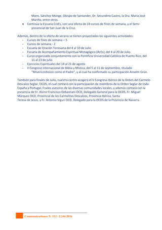 Communicationes N. 312 | 12.04.2016
Mons. Sánchez Monge, Obispo de Santander, Dr. Secundino Castro, la Dra. María José
Mariño, entre otros.
 Continúa la Escuela CreEs, con una oferta de 24 cursos de fines de semana, y el Semi-
presencial de San Juan de la Cruz.
Además, dentro de la oferta de verano se tienen proyectadas las siguientes actividades:
- Cursos de fines de semana – 5
- Cursos de semana - 2
- Escuela de Oración Teresiana del 4 al 10 de Julio
- Escuela de Acompañamiento Espiritual Mistagógico (AcEs), del 4 al 20 de Julio.
- Curso organizado conjuntamente con la Pontificia Universidad Católica de Puerto Rico, del
11 al 23 de julio
- Ejercicios Espirituales del 14 al 21 de agosto
- II Congreso internacional de Biblia y Mística, del 5 al 11 de septiembre, titulado
“Misericordiosos como el Padre”, y al cual ha confirmado su participación Anselm Grün.
También para finales de Julio, nuestro centro acogerá el V Congreso Ibérico de la Orden del Carmelo
Descalzo Seglar, OCDS, el cual contará con la participación de miembros de la Orden Seglar de toda
España y Portugal, Frailes asesores de las diversas comunidades locales, y además contará con la
presencia de Fr. Alzinir Francisco Debastiani OCD, Delegado General para la OCDS, Fr. Miguel
Márquez OCD, Provincial de los Carmelitas Descalzos, Provincia Ibérica, Santa
Teresa de Jesús, y Fr. Antonio Viguri OCD, Delegado para la OCDS de la Provincia de Navarra.
 