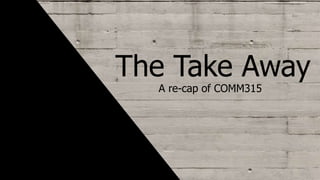 The Take Away
A re-cap of COMM315
 