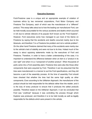 COMM351 Essay                  Danial Munsoor 3259882




                              Executive Summary

Ford-Firestone case is a unique and an appropriate example of violation of
business ethics by two renowned corporations, Ford Motor Company and
Firestone Tire Company, each of which was the manufacturer of a “different”
product. This essay talks about as to how the leading car manufacturer Ford, can
be held morally accountable for the various accidents and deaths which occurred
in US due to vehicle rollovers of its popular SUV known as the “Ford Explorer”.
However, Ford executives some how managed to put most of the blame on
Firestone by saying that the accidents and deaths occurred mainly due to tire
blowouts, and therefore “it is a Firestone tire problem and not a vehicle problem”.
On the other hand Firestone claimed that many of the accidents were mainly due
to the vehicle’s lack of stability and were not due to its tires. Indeed much of the
essay is about opposing statements made by the executives of Ford and
Firestone. Therefore, in order to have a better understanding of the case, it is
important to understand the difference between when an item is a “product in its
own right” and when it is a “component of another product”. When thousands of
parts came into a Ford assembly plant, Firestone tires were also like those other
components that were acquired by Ford. Therefore it can be presumed that the
tires were manufactured in a manner to suit the Ford specifications, and they did
become a part of the assembly process. At the time of assembly Ford should
have checked that whether the tires had the same high quality as other
components. Even according to the Utilitarian Approach, the manufacturer of the
product should be held responsible for the defects rather than the retailer, and it
is the duty of every producer to ensure that it produces the safest products
possible. Therefore based on the Utilitarian Approach, it can be concluded that
Ford was “unethical” because it was controlling the process through which
Explorer was produced, and therefore it is to be held morally as well as legally
responsible for the defects which were present in the vehicle.




                                         1
 