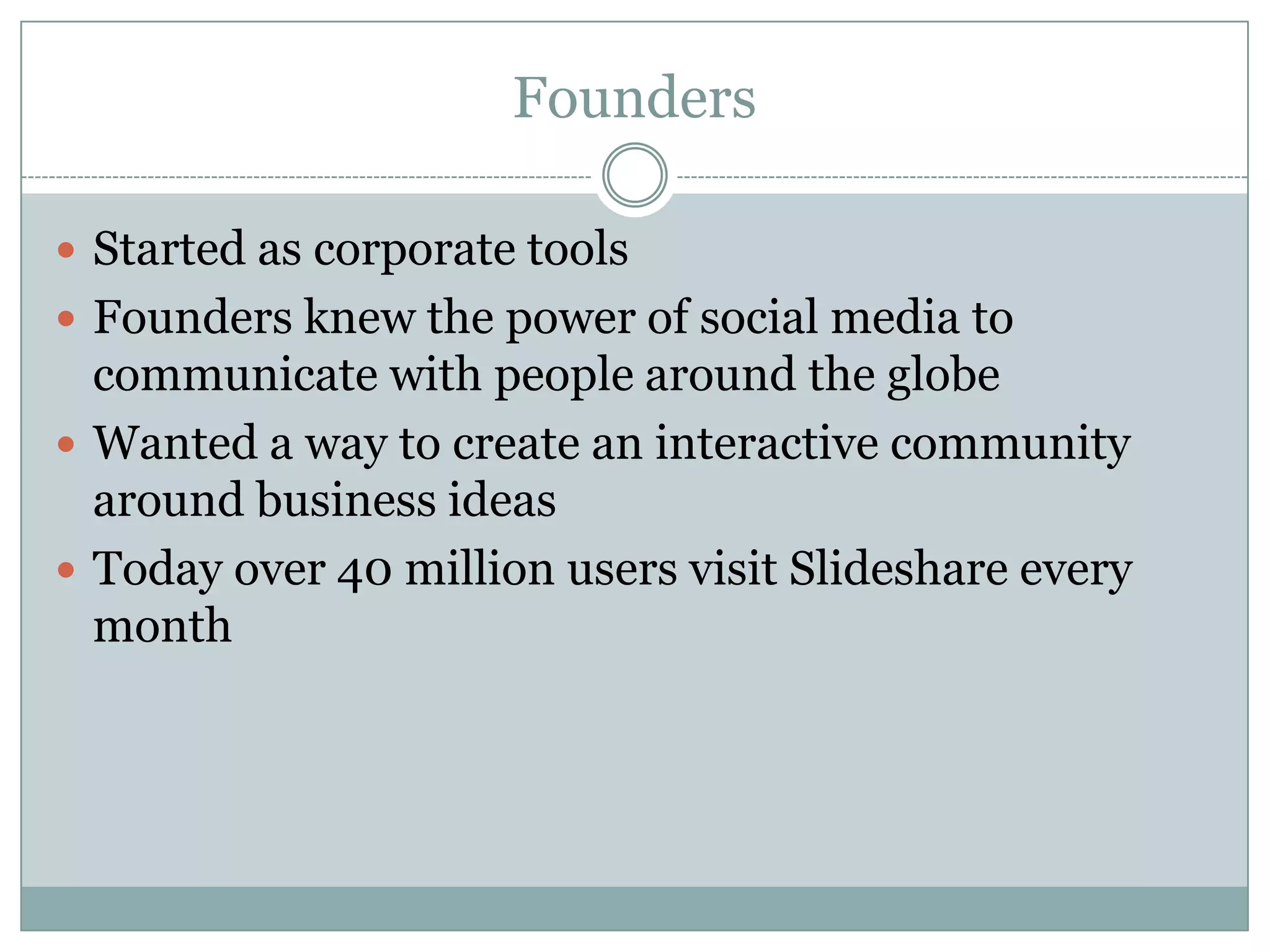FoundersStarted as corporate toolsFounders knew the power of social media to communicate with people around the globeWanted a way to create an interactive community around business ideasToday over 40 million users visit Slideshare every month