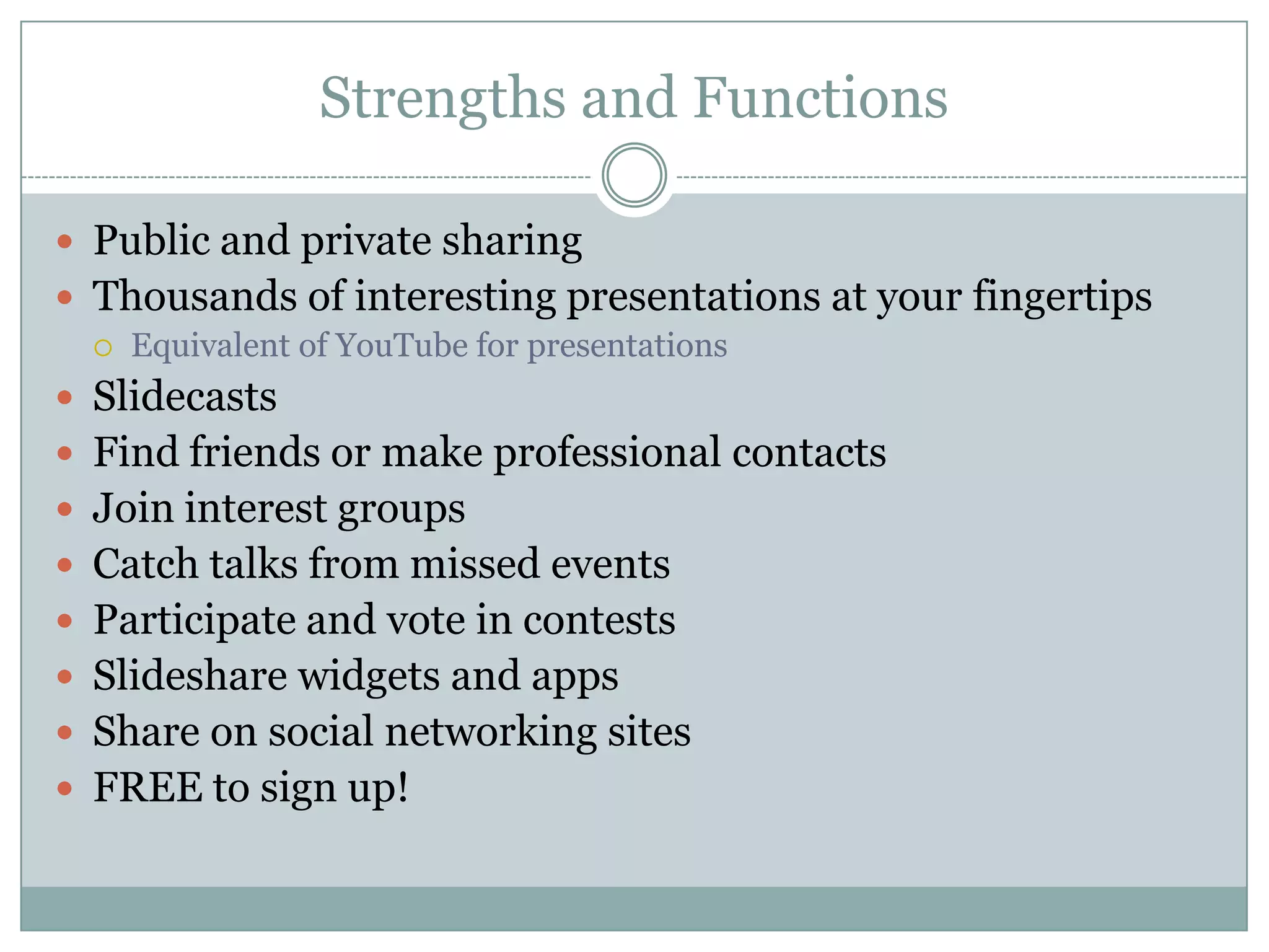 Strengths and FunctionsPublic and private sharingThousands of interesting presentations at your fingertipsEquivalent of YouTube for presentationsSlidecastsFind friends or make professional contactsJoin interest groupsCatch talks from missed eventsParticipate and vote in contestsSlideshare widgets and appsShare on social networking sitesFREE to sign up!