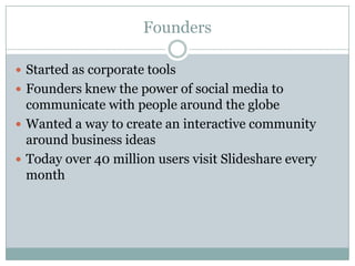 FoundersStarted as corporate toolsFounders knew the power of social media to communicate with people around the globeWanted a way to create an interactive community around business ideasToday over 40 million users visit Slideshare every month
