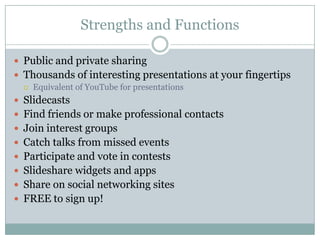 Strengths and FunctionsPublic and private sharingThousands of interesting presentations at your fingertipsEquivalent of YouTube for presentationsSlidecastsFind friends or make professional contactsJoin interest groupsCatch talks from missed eventsParticipate and vote in contestsSlideshare widgets and appsShare on social networking sitesFREE to sign up!