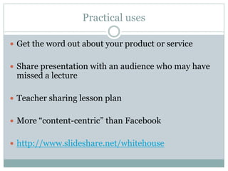 Practical usesGet the word out about your product or serviceShare presentation with an audience who may have missed a lectureTeacher sharing lesson planMore “content-centric” than Facebookhttp://www.slideshare.net/whitehouse