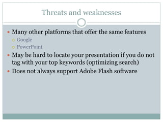 Threats and weaknessesMany other platforms that offer the same featuresGooglePowerPointMay be hard to locate your presentation if you do not tag with your top keywords (optimizing search)Does not always support Adobe Flash software