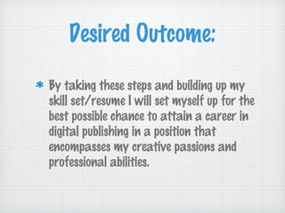 Desired Outcome:
By taking these steps and building up my
skill set/resume I will set myself up for the
best possible chance to attain a career in
digital publishing in a position that
encompasses my creative passions and
professional abilities.
 